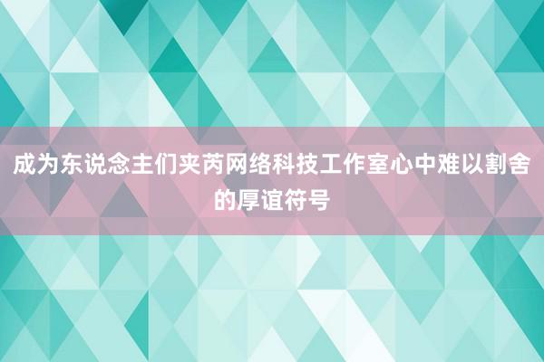 成为东说念主们夹芮网络科技工作室心中难以割舍的厚谊符号